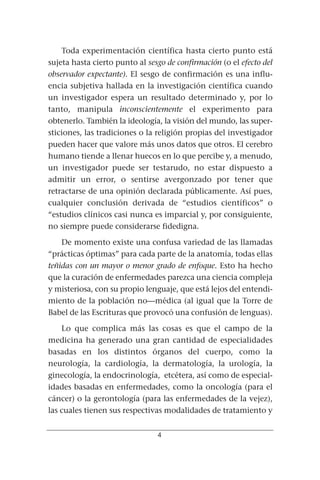 Toda experimentación científica hasta cierto punto está
sujeta hasta cierto punto al sesgo de confirmación (o el efecto del
observador expectante). El sesgo de confirmación es una influ-
encia subjetiva hallada en la investigación científica cuando
un investigador espera un resultado determinado y, por lo
tanto, manipula inconscientemente el experimento para
obtenerlo. También la ideología, la visión del mundo, las super-
sticiones, las tradiciones o la religión propias del investigador
pueden hacer que valore más unos datos que otros. El cerebro
humano tiende a llenar huecos en lo que percibe y, a menudo,
un investigador puede ser testarudo, no estar dispuesto a
admitir un error, o sentirse avergonzado por tener que
retractarse de una opinión declarada públicamente. Así pues,
cualquier conclusión derivada de “estudios científicos” o
“estudios clínicos casi nunca es imparcial y, por consiguiente,
no siempre puede considerarse fidedigna.

    De momento existe una confusa variedad de las llamadas
“prácticas óptimas” para cada parte de la anatomía, todas ellas
teñidas con un mayor o menor grado de enfoque. Esto ha hecho
que la curación de enfermedades parezca una ciencia compleja
y misteriosa, con su propio lenguaje, que está lejos del entendi-
miento de la población no—médica (al igual que la Torre de
Babel de las Escrituras que provocó una confusión de lenguas).

    Lo que complica más las cosas es que el campo de la
medicina ha generado una gran cantidad de especialidades
basadas en los distintos órganos del cuerpo, como la
neurología, la cardiología, la dermatología, la urología, la
ginecología, la endocrinología, etcétera, así como de especial-
idades basadas en enfermedades, como la oncología (para el
cáncer) o la gerontología (para las enfermedades de la vejez),
las cuales tienen sus respectivas modalidades de tratamiento y


                                4
 
