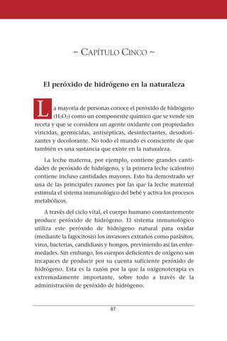 ~ CAPÍTULO CINCO ~


   El peróxido de hidrógeno en la naturaleza



L       a mayoría de personas conoce el peróxido de hidrógeno
        (H2O2) como un componente químico que se vende sin
receta y que se considera un agente oxidante con propiedades
viricidas, germicidas, antisépticas, desinfectantes, desodori-
zantes y decolorante. No todo el mundo es consciente de que
también es una sustancia que existe en la naturaleza.
    La leche materna, por ejemplo, contiene grandes canti-
dades de peróxido de hidrógeno, y la primera leche (calostro)
contiene incluso cantidades mayores. Esto ha demostrado ser
una de las principales razones por las que la leche maternal
estimula el sistema inmunológico del bebé y activa los procesos
metabólicos.
    A través del ciclo vital, el cuerpo humano constantemente
produce peróxido de hidrógeno. El sistema inmunológico
utiliza este peróxido de hidrógeno natural para oxidar
(mediante la fagocitosis) los invasores extraños como parásitos,
virus, bacterias, candidiasis y hongos, previniendo así las enfer-
medades. Sin embargo, los cuerpos deficientes de oxígeno son
incapaces de producir por su cuenta suficiente peróxido de
hidrógeno. Esta es la razón por la que la oxigenoterapia es
extremadamente importante, sobre todo a través de la
administración de peróxido de hidrógeno.



                               87
 