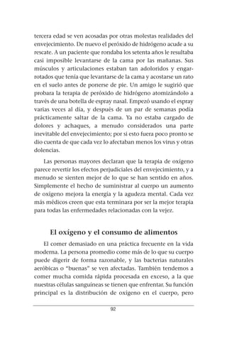 tercera edad se ven acosadas por otras molestas realidades del
envejecimiento. De nuevo el peróxido de hidrógeno acude a su
rescate. A un paciente que rondaba los setenta años le resultaba
casi imposible levantarse de la cama por las mañanas. Sus
músculos y articulaciones estaban tan adoloridos y engar-
rotados que tenía que levantarse de la cama y acostarse un rato
en el suelo antes de ponerse de pie. Un amigo le sugirió que
probara la terapia de peróxido de hidrógeno atomizándolo a
través de una botella de espray nasal. Empezó usando el espray
varias veces al día, y después de un par de semanas podía
prácticamente saltar de la cama. Ya no estaba cargado de
dolores y achaques, a menudo considerados una parte
inevitable del envejecimiento; por si esto fuera poco pronto se
dio cuenta de que cada vez lo afectaban menos los virus y otras
dolencias.
   Las personas mayores declaran que la terapia de oxígeno
parece revertir los efectos perjudiciales del envejecimiento, y a
menudo se sienten mejor de lo que se han sentido en años.
Simplemente el hecho de suministrar al cuerpo un aumento
de oxígeno mejora la energía y la agudeza mental. Cada vez
más médicos creen que esta terminara por ser la mejor terapia
para todas las enfermedades relacionadas con la vejez.


      El oxígeno y el consumo de alimentos
    El comer demasiado en una práctica frecuente en la vida
moderna. La persona promedio come más de lo que su cuerpo
puede digerir de forma razonable, y las bacterias naturales
aeróbicas o “buenas” se ven afectadas. También tendemos a
comer mucha comida rápida procesada en exceso, a la que
nuestras células sanguíneas se tienen que enfrentar. Su función
principal es la distribución de oxígeno en el cuerpo, pero

                               92
 
