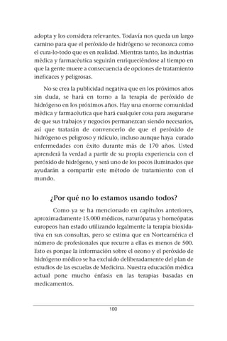 adopta y los considera relevantes. Todavía nos queda un largo
camino para que el peróxido de hidrógeno se reconozca como
el cura-lo-todo que es en realidad. Mientras tanto, las industrias
médica y farmacéutica seguirán enriqueciéndose al tiempo en
que la gente muere a consecuencia de opciones de tratamiento
ineficaces y peligrosas.

    No se crea la publicidad negativa que en los próximos años
sin duda, se hará en torno a la terapia de peróxido de
hidrógeno en los próximos años. Hay una enorme comunidad
médica y farmacéutica que hará cualquier cosa para asegurarse
de que sus trabajos y negocios permanezcan siendo necesarios,
así que tratarán de convencerlo de que el peróxido de
hidrógeno es peligroso y ridículo, incluso aunque haya curado
enfermedades con éxito durante más de 170 años. Usted
aprenderá la verdad a partir de su propia experiencia con el
peróxido de hidrógeno, y será uno de los pocos iluminados que
ayudarán a compartir este método de tratamiento con el
mundo.


      ¿Por qué no lo estamos usando todos?
        Como ya se ha mencionado en capítulos anteriores,
aproximadamente 15.000 médicos, naturópatas y homeópatas
europeos han estado utilizando legalmente la terapia bioxida-
tiva en sus consultas, pero se estima que en Norteamérica el
número de profesionales que recurre a ellas es menos de 500.
Esto es porque la información sobre el ozono y el peróxido de
hidrógeno médico se ha excluido deliberadamente del plan de
estudios de las escuelas de Medicina. Nuestra educación médica
actual pone mucho énfasis en las terapias basadas en
medicamentos.



                               100
 