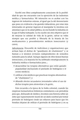 Escribí este libro completamente consciente de la posibil-
idad de que me encuentre con la oposición de las industrias
médica y farmacéutica. Mi intención no es acabar con los
ingresos de industrias enteras, al igual que la del denunciante
que puso en evidencia a las grandes tabacaleras, por estar más
interesadas en generar ingresos al manipular la nicotina con
amoníaco que en la salud pública, no era hundir la industria en
la que él había trabajado. Lo he escrito sin otro objetivo que el
de mejorar la calidad de vida de la gente, salvar su vidas
siempre que sea posible y liberarla de la tiranía de los
medicamentos y procedimientos médicos innecesarios (y
caros).
Advertencia: Desconfíe de individuos y organizaciones que
actúan bajo el disfraz de “guardianes de charlatanes” y se
llaman a sí mismos revisores independientes de remedios
naturales para la salud. Aunque algunos de ellos tienen buenas
intenciones, a la mayoría los ha infiltrado estratégicamente la
industria médica o farmacéutica para…
 • desacreditar las terapias alternativas que están ganado
   popularidad (incluyendo el peróxido de hidrógeno y el
   ozono médico);
 • calificar a los médicos que practican terapias alternativas
   de “charlatanes”; y
 • difundir efectos secundarios inventados sobre el uso de
   dichas terapias para atemorizar a la gente.
   Esto recuerda a la época de la India colonial, cuando las
empresas farmacéuticas británicas contrataron a un periodista
para que, disfrazado de médico, inventara una historia sobre un
niño que supuestamente murió de un daño cerebral por tomar
peróxido de hidrógeno (todo un esfuerzo para hacer que los
hindúes dejaran de utilizar el peróxido de hidrógeno y en su


                              103
 