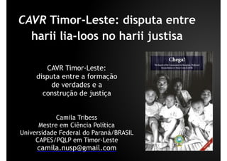 CAVR Timor-Leste: disputa entre
harii lia-loos no harii justisa
Camila Tribess
Mestre em Ciência Política
Universidade Federal do Paraná/BRASIL
CAPES/PQLP em Timor-Leste
camila.nusp@gmail.com
CAVR Timor-Leste:
disputa entre a formação
de verdades e a
construção de justiça
 