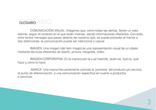 3
GLOSARIOGLOSARIO
COMUNICACIÓN VISUAL: Imágenes que, como todas las demás, tienen un valor
distinto, según el contexto en el que están insertas, dando informaciones diferentes. Con todo,
entre tantos mensajes que pasan delante de nuestros ojos, se puede proceder al menos a
dos distinciones: la comunicación puede ser intencional o casual.
IMAGEN: Una imagen (del latín imago) es una representación visual de un objeto
mediante técnicas diferentes de diseño, pintura, fotografía, video.
IMAGEN CORPORATIVA: Es la manera por la cual trasmite, quién es, qué es, qué
hace y como lo hace.
MARCA: Una marca frecuentemente connota la ‘promesa’ del producto y/o servicio,
el punto de diferenciación, o una comunicación especiﬁca en cuanto a productos
o servicios.
 