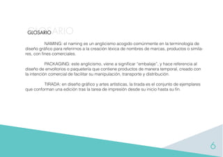 6
GLOSARIOGLOSARIO
NAMING: el naming es un anglicismo acogido comúnmente en la terminología de
diseño gráﬁco para referirnos a la creación léxica de nombres de marcas, productos o simila-
res, con ﬁnes comerciales.
PACKAGING: este anglicismo, viene a signiﬁcar “embalaje”, y hace referencia al
diseño de envoltorios o paquetería que contiene productos de manera temporal, creado con
la intención comercial de facilitar su manipulación, transporte y distribución.
TIRADA: en diseño gráﬁco y artes artísticas, la tirada es el conjunto de ejemplares
que conforman una edición tras la tarea de impresión desde su inicio hasta su ﬁn.
 