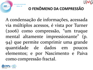 O FENÔMENO DA COMPRESSÃO
A condensação de informações, acessada
via múltiplos acessos, é vista por Turner
(2006) como compressão, “um truque
mental altamente impressionante” (p.
94) que permite comprimir uma grande
quantidade de dados em poucos
elementos; e por Nascimento e Paiva
como compressão fractal.
 