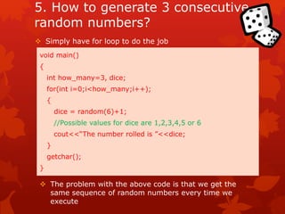 5. How to generate 3 consecutive 
random numbers? 
 Simply have for loop to do the job 
void main() 
{ 
int how_many=3, dice; 
for(int i=0;i<how_many;i++); 
{ 
dice = random(6)+1; 
//Possible values for dice are 1,2,3,4,5 or 6 
cout<<“The number rolled is ”<<dice; 
} 
getchar(); 
} 
 The problem with the above code is that we get the 
same sequence of random numbers every time we 
execute 
 