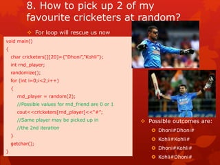 8. How to pick up 2 of my 
favourite cricketers at random? 
 For loop will rescue us now 
void main() 
{ 
char cricketers[][20]={“Dhoni”,”Kohli”}; 
int rnd_player; 
randomize(); 
for (int i=0;i<2;i++) 
{ 
rnd_player = random(2); 
//Possible values for rnd_friend are 0 or 1 
cout<<cricketers[rnd_player]<<“#”; 
//Same player may be picked up in 
//the 2nd iteration 
} 
getchar(); 
} 
 Possible outcomes are: 
 Dhoni#Dhoni# 
 Kohli#Kohli# 
 Dhoni#Kohli# 
 Kohli#Dhoni# 
 