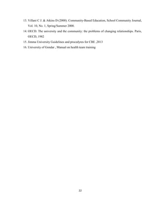 22
13. Villani C J. & Atkins D (2000). Community-Based Education, School Community Journal,
Vol. 10, No. 1, Spring/Summer 2000.
14. OECD. The university and the community: the problems of changing relationships. Paris,
OECD, 1982
15. Jimma University Guidelines and procedyres for CBE ,2013
16. University of Gondar , Manual on health team training
 