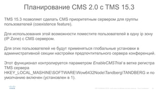 Планирование CMS 2.0 c TMS 15.3
TMS 15.3 позволяет сделать CMS приоритетным сервером для группы
пользователей (coexistence feature).
Для использования этой возможности поместите пользователей в одну ip зону
(IP Zone) с CMS сервером.
Для этих пользователей не будут применяться глобальные установки в
административной секции настройки предпочтительного сервера конференций.
Этот функционал контролируется параметром EnableCMSTrial в ветке регистра
TMS сервера
HKEY_LOCAL_MASHINESOFTWAREWow6432NodeTandbergTANDBERG и по
умолчанию включен (установлен в 1).
 
