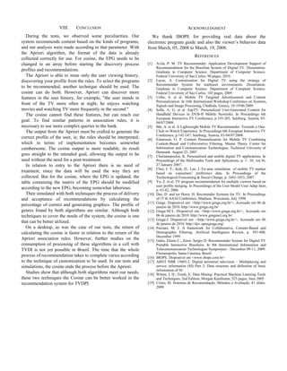 VIII.

CONCLUSION

During the tests, we observed some peculiarities. Our
system recommends content based on the kinds of programs,
and our analysis were made according to that parameter. With
the Apriori algorithm, the format of the data is already
collected correctly for use. For cosine, the EPG needs to be
changed to an array before starting the discovery process
profiles and recommendations.
The Apriori is able to mine only the user viewing history,
discovering your profile from the rules. To select the programs
to be recommended, another technique should be used. The
cosine can do both. However, Apriori can discover more
features in the user history, for example, "the user stands in
front of the TV more often at night, he enjoys watching
movies and watching TV more frequently in the second."
The cosine cannot find these features, but can reach our
goal. To find similar patterns in association rules, it is
necessary to use more complex queries to the bank.
The output from the Apriori must be crafted to generate the
correct profile of the user, ie, the rules should be interpreted,
which in terms of implementation becomes somewhat
cumbersome. The cosine output is more readable, its result
goes straight to the intended goal, allowing the output to be
used without the need for a post-treatment.
In relation to entry to the Apriori there is no need of
treatment, since the data will be used the way they are
collected. But for the cosine, where the EPG is updated, the
table containing the matrix of the EPG should be modified
according to the new EPG, becoming somewhat laborious.
Then simulated with both techniques the process of delivery
and acceptance of recommendations by calculating the
percentage of correct and generating graphics. The profile of
genres found by both algorithms are similar. Although both
techniques to cover the needs of the system, the cosine is one
that can be better utilized.
On a desktop, as was the case of our tests, the return of
calculating the cosine is faster in relation to the return of the
Apriori association rules. However, further studies on the
consumption of processing of these algorithms in a cell with
TVDI is not yet possible in Brazil. The time that the whole
process of recommendation takes to complete varies according
to the technique of customization to be used. In our tests and
simulations, the cosine ends the process before the Apriori.
Studies show that although both algorithms meet our needs,
these two techniques the Cosine can be better worked in the
recommendation system for TVDPI.

ACKNOWLEDGMENT
We thank IBOPE for providing real data about the
electronic program guide and also the viewer’s behavior data
from March, 05, 2008 to March, 19, 2008.
REFERENCES
[1]

[2]

[3]
[4]

[5]
[6]

[7]
[8]
[9]
[10]
[11]
[12]
[13]
[14]
[15]

[16]
[17]
[18]
[19]

Avila, P. M. TV Recommender: Application Development Support of
Recommendation for the Brazilian System of Digital TV. Dissertation.
Graduate in Computer Science. Department of Computer Science.
Federal University of Sao Carlos. 90 pages, 2010.
Lucas, A. Customization for Digital TV using the strategy of
Recommender System for multiuser environments. Dissertation.
Graduate in Computer Science. Department of Computer Science.
Federal University of Sao Carlos. 103 pages, 2009.
Uribe, S. et al. Mobile TV Targeted Advertisement and Content
Personalization. In 16th International Workshop Conference on Systems,
Signals and Image Processing, Chalkida, Greece, 18-19/06/2009.
Solla, A. G. et al. ZapTV: Personalized User-Generated Content for
Handheld Devices in DVB-H Mobile Newtorks. In Proceedings 6th
European Interactive TV Conference, p.193-203, Salzburg, Áustria, 0304/07/2008.
Bär, A. et al. A Lightweight Mobile TV Recommender: Towards a OneClick-to-Watch Experience. In Proceedings 6th European Interactive TV
Conference, p.142-147, Salzburg, Áustria, 03-04/07/2008.
Einarsson, O. P. Content Personalization for Mobile TV Combining
Content-Based and Collavorative Filtering. Master Thesis. Center for
Information and Communication Technologies. Technical Univesity of
Denmark. August 22, 2007
Chorianopoulos, K. Personalized and mobile digital TV applications. In
Proceedings of the Multimedia Tools and Aplications, p. 1- 10, vol.36,
27 January 2007.
Choi, J. Y.; Koh, D.; Lee, J. Ex-ante simulation of mobile TV market
based on consumers’ preference data. In Proceedings of the
Technological Forecasting & Social Change, p. 1043-1053, 2007.
Yu, Z. et al. TV program recommendation for multiple viewers based on
user profile merging. In Proceedings of the User Model User-Adap Inter,
p. 63-82, 2006.
Das, D. and ter Horst, H. Recommder Systems for TV. In Proceedings
of 15 th AAAI Conference, Madison, Wisconsin, July 1998.
Ginga. Disponível em: <http://www.ginga.org.br/>, Acessado em 06 de
janeiro de 2010. http://www.ginga.org.br/
Ginga-NCL. Disponível em: <http://www.ginga.org.br/>, Acessado em
06 de janeiro de 2010. http://www.gingancl.org.br/
Ginga-J. Disponível em: <http://www.ginga.org.br/>, Acessado em 06
de janeiro de 2010. http://dev.openginga.org/
Pazzani, M. J. A framework for Collaborative, Content-Based and
Demographic Filtering. Artificial Intelligence Review, p. 393-408,
December 1999.
Gatto, Elaine C., Zorzi, Sergio D. Recommender System for Digital TV
Portable Interactive Brasileira. In 8th International Information and
Telecommunication Technologies Symposium - December 09-11, 2009.
Florianopolis, Santa Catarina, Brazil.
IBOPE. Disponível em <www.ibope.com.br>
ABNT NBR 15603-2. Digital terrestrial television – Multiplexing and
service information (SI) Part 2: Data structure and definition of basic
information of SI.
Witten, I. H.; Frank, E. Data Mining: Practical Machine Learning Tools
and Techniques, 2nd Edition, Morgan Kaufmann, 525 pages, June 2005.
Cristo, M. Sistemas de Recomendação, Métodos e Avaliação. 81 slides.
2009.

 