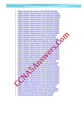 6
 CCNA 1 Pretest Exam Answer v5 & v5.02 2015 (100%)
 CCNA 2 Chapter 1 Exam Answer v5 & v5.02 2015 (100%)
 CCNA 2 Chapter 10 Exam Answer v5 & v5.02 2015 (100%)
 CCNA 2 Chapter 11 Exam Answer v5 & v5.02 2015 (100%)
 CCNA 2 Chapter 2 Exam Answer v5 & v5.02 2015 (100%)
 CCNA 2 Chapter 3 Exam Answer v5 & v5.02 2015 (100%)
 CCNA 2 Chapter 4 Exam Answer v5 & v5.02 2015 (100%)
 CCNA 2 Chapter 5 Exam Answer v5 & v5.02 2015 (100%)
 CCNA 2 Chapter 6 Exam Answer v5 & v5.02 2015 (100%)
 CCNA 2 Chapter 7 Exam Answer v5 & v5.02 2015 (100%)
 CCNA 2 Chapter 8 Exam Answer v5 & v5.02 2015 (100%)
 CCNA 2 Chapter 9 Exam Answer v5 & v5.02 2015 (100%)
 CCNA 2 Chapter and Final Exam Answer 2015 (100%)
 CCNA 2 Final Exam Answer v5 & v5.02 2015 (100%)
 CCNA 2 Practice Final Exam Answer v5.02 2015 (100%)
 CCNA 2 RSE Practice Skills Assessment â€“ PT 2015 (100%)
 CCNA 3 Chapter 1 Exam Answer v5 & v5.02 2015 (100%)
 CCNA 3 Chapter 2 Exam Answer v5 & v5.02 2015 (100%)
 CCNA 3 Chapter 3 Exam Answer v5 & v5.02 2015 (100%)
 CCNA 3 Chapter 4 Exam Answer v5 & v5.02 2015 (100%)
 CCNA 3 Chapter 5 Exam Answer v5 & v5.02 2015 (100%)
 CCNA 3 Chapter 6 Exam Answer v5 & v5.02 2015 (100%)
 CCNA 3 Chapter 7 Exam Answer v5 & v5.02 2015 (100%)
 CCNA 3 Chapter 8 Exam Answer v5 & v5.02 2015 (100%)
 CCNA 3 Chapter 9 Exam Answer v5 & v5.02 2015 (100%)
 CCNA 3 Final Exam Answer v5 & v5.02 2015 (100%)
 CCNA 3 Practice Final Exam Answer v5.02 2015 (100%)
 CCNA 3 Pretest Exam Answer v5 & v5.02 2015 (100%)
 CCNA 4 Chapter 1 Exam Answer v5 & v5.02 2015 (100%)
 CCNA 4 Chapter 2 Exam Answer v5 & v5.02 2015 (100%)
 CCNA 4 Chapter 3 Exam Answer v5 & v5.02 2015 (100%)
 CCNA 4 Chapter 4 Exam Answer v5 & v5.02 2015 (100%)
 CCNA 4 Chapter 5 Exam Answer v5 & v5.02 2015 (100%)
 CCNA 4 Chapter 6 Exam Answer v5 & v5.02 2015 (100%)
 CCNA 4 Chapter 7 Exam Answer v5 & v5.02 2015 (100%)
 CCNA 4 Chapter 8 Exam Answer v5 & v5.02 2015 (100%)
 CCNA 4 Chapter 9 Exam Answer v5 & v5.02 2015 (100%)
 CCNA 4 Chapter and Final Exam Answer 2015 (100%)
 CCNA 4 Final Exam Answer v5 & v5.02 2015 (100%)
 CCNA 4 Practice Final Exam Answer v5.02 2015 (100%)
 CCNA 4 Pretest Exam Answer v5 & v5.02 2015 (100%)
 ITE Chapter and Final Exam Answer 2015 (100%)
 ITE Final Exam Answer v5 & v5.02 2015 (100%)
 