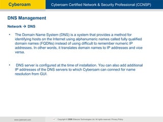 Cyberoam - Unified Threat ManagementCyberoam Certified Network & Security Professional (CCNSP)Cyberoam
• The Domain Name System (DNS) is a system that provides a method for
identifying hosts on the Internet using alphanumeric names called fully qualified
domain names (FQDNs) instead of using difficult to remember numeric IP
addresses. In other words, it translates domain names to IP addresses and vice
versa.
• DNS server is configured at the time of installation. You can also add additional
IP addresses of the DNS servers to which Cyberoam can connect for name
resolution from GUI.
DNS Management
Network  DNS
 