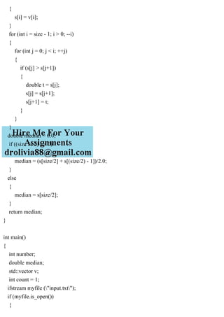 {
s[i] = v[i];
}
for (int i = size - 1; i > 0; --i)
{
for (int j = 0; j < i; ++j)
{
if (s[j] > s[j+1])
{
double t = s[j];
s[j] = s[j+1];
s[j+1] = t;
}
}
}
double median = 0.0;
if ((size % 2) == 0)
{
median = (s[size/2] + s[(size/2) - 1])/2.0;
}
else
{
median = s[size/2];
}
return median;
}
int main()
{
int number;
double median;
std::vector v;
int count = 1;
ifstream myfile ("input.txt");
if (myfile.is_open())
{
 