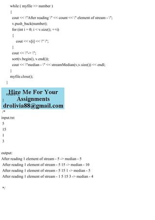 while ( myfile >> number )
{
cout << "After reading " << count << " element of stream - ";
v.push_back(number);
for (int i = 0; i < v.size(); ++i)
{
cout << v[i] << " ";
}
cout << "-> ";
sort(v.begin(), v.end());
cout << "median - " << streamMedian(v,v.size()) << endl;
}
myfile.close();
}
return 0;
}
/*
input.txt
5
15
1
3
output:
After reading 1 element of stream - 5 -> median - 5
After reading 1 element of stream - 5 15 -> median - 10
After reading 1 element of stream - 5 15 1 -> median - 5
After reading 1 element of stream - 1 5 15 3 -> median - 4
*/
 