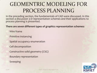 GEOMENTRIC MODELING FOR
PROCESS PLANNING
In the preceding section, the fundamentals of CAD were discussed. In this
section a discussion 3-D representation schemes and their applications to
process planning is presented.
There are seven different types of graphics representation schemes:
Wire frame
Primitive instancing

Spatial occupancy enumeration
Cell decomposition
Constructive solid geometry (CSG)

Boundary representation
Sweeping
CCPP

PART DESIGN PREPARATION

29

 