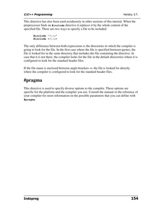 C/C++ Programming                                                                    Hendra, S.T.

This directive has also been used assiduously in other sections of this tutorial. When the
preprocessor finds an #include directive it replaces it by the whole content of the
specified file. There are two ways to specify a file to be included:

        #include "file"
        #include <file>

The only difference between both expressions is the directories in which the compiler is
going to look for the file. In the first case where the file is specified between quotes, the
file is looked for in the same directory that includes the file containing the directive. In
case that it is not there, the compiler looks for the file in the default directories where it is
configured to look for the standard header files.

If the file name is enclosed between angle-brackets <> the file is looked for directly
where the compiler is configured to look for the standard header files.

#pragma
This directive is used to specify diverse options to the compiler. These options are
specific for the platform and the compiler you use. Consult the manual or the reference of
your compiler for more information on the possible parameters that you can define with
#pragma.




Indoprog                                                                                   154
 