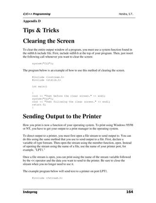 C/C++ Programming                                                                  Hendra, S.T.

Appendix D

Tips & Tricks
Clearing the Screen
To clear the entire output window of a program, you must use a system function found in
the stdlib.h include file. First, include stdlib.h at the top of your program. Then, just insert
the following call whenever you want to clear the screen:

        system("CLS");

The program below is an example of how to use this method of clearing the screen.

        #include <iostream.h>
        #include <stdlib.h>

        int main()

        {
        cout << "Text before the clear screen." << endl;
        system("CLS");
        cout << "Text following the clear screen." << endl;
        return 0;
        }


Sending Output to the Printer
How you print is now a function of your operating system. To print using Windows 95/98
or NT, you have to get your output to a print manager in the operating system.

To direct output to a printer, you must first open a file stream to send output to. You can
do this using the same method that you use to send output to a file. First, declare a
variable of type fstream. Then open the stream using the member function, open. Instead
of opening the stream using the name of a file, use the name of your printer port, for
example, "LPT1."

Once a file stream is open, you can print using the name of the stream variable followed
by the << operator and the data you want to send to the printer. Be sure to close the
stream when you no longer need to use it.

The example program below will send text to a printer on port LPT1.

        #include <fstream.h>




Indoprog                                                                                  164
 