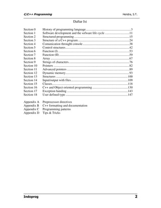 C/C++ Programming                                                                                            Hendra, S.T.

                                                 Daftar Isi

Section 0    History of programming language .........................................................3
Section 1    Software development and the sofware life cycle ...............................11
Section 2    Structured programming ......................................................................15
Section 3    Structure of a C++ program .................................................................24
Section 4    Comunication throught console ...........................................................38
Section 5    Control structures.................................................................................42
Section 6    Function (I) ..........................................................................................53
Section 7    Function (II) .........................................................................................59
Section 8    Array ....................................................................................................67
Section 9    Strings of characters.............................................................................76
Section 10   Pointers ................................................................................................82
Section 11   Advanced pointers ...............................................................................89
Section 12   Dynamic memory.................................................................................93
Section 13   Structures ...........................................................................................100
Section 14   Input/output with files........................................................................109
Section 15   Classes................................................................................................118
Section 16   C++ and Object oriented programming .............................................130
Section 17   Exception handing .............................................................................143
Section 18   User defined type ...............................................................................147

Appendix A   Preprocessor directives
Appendix B   C++ formatting and documentation
Appendix C   Programming patterns
Appendix D   Tips & Tricks




Indoprog                                                                                                                    2
 