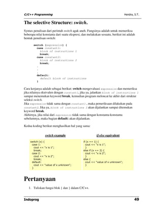 C/C++ Programming                                                               Hendra, S.T.


The selective Structure: switch.
Syntax penulisan dari perintah switch agak aneh. Fungsinya adalah untuk memeriksa
beberapa nilai konstanta dari suatu ekspresi, dan melakukan sesuatu, berikut ini adalah
bentuk penulisan switch:

       switch (expression) {
         case constant1:
           block of instructions 1
           break;
         case constant2:
           block of instructions 2
           break;
         .
         .
         .
         default:
           default block of instructions
         }

Cara kerjanya adalah sebagai berikut: switch mengevaluasi expression dan memeriksa
jika nilainya ekuivalen dengan constant1, jika ya, jalankan block of instructions 1
sampai menemukan keyword break, kemudian program meloncat ke akhir dari struktur
seleksi switch.
Jika expression tidak sama dengan constant1 , maka pemeriksaan dilakukan pada
constant2. Jika ya, block of instructions 2 akan dijalankan sampai ditemukan
keyword break.
Akhirnya, jika nilai dari expression tidak sama dengan konstanta-konstanta
sebelumnya, maka bagian default: akan dijalankan.

Kedua koding berikut menghasilkan hal yang sama:

                switch example                          if-else equivalent
    switch (x) {                              if (x == 1) {
     case 1:                                    cout << "x is 1";
       cout << "x is 1";                        }
       break;                                 else if (x == 2) {
     case 2:                                    cout << "x is 2";
       cout << "x is 2";                        }
       break;                                 else {
     default:                                   cout << "value of x unknown";
       cout << "value of x unknown";            }
     }




Pertanyaan
   1. Tuliskan fungsi blok { dan } dalam C/C++.


Indoprog                                                                                49
 