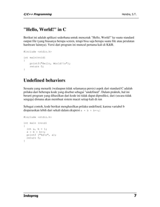 C/C++ Programming                                                               Hendra, S.T.




"Hello, World!" in C
Berikut ini adalah aplikasi sederhana untuk mencetak "Hello, World!" ke suatu standard
output file (yang biasanya berupa screen, tetapi bisa saja berupa suatu file atau peralatan
hardware lainnya). Versi dari program ini muncul pertama kali di K&R.

#include <stdio.h>

int main(void)
{
    printf("Hello, World!n");
    return 0;
}



Undefined behaviors
Sesuatu yang menarik (walaupun tidak selamanya persis) aspek dari standard C adalah
prilaku dari beberapa kode yang disebut sebagai "undefined". Dalam praktek, hal ini
berarti program yang dihasilkan dari kode ini tidak dapat diprediksi, dari (secara tidak
sengaja) dimana akan membuat sistem macet setiap kali di run

Sebagai contoh, kode berikut menghasilkan prilaku undefined, karena variabel b
dioperasikan lebih dari sekali dalam ekspresi a = b + b++;:

#include <stdio.h>

int main (void)
{
  int a, b = 1;
  a = b + b++;
  printf ("%dn", a);
  return 0;
}




Indoprog                                                                                   7
 