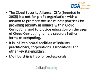 • The Cloud Security Alliance (CSA) (founded in
2008) is a not-for-profit organization with a
mission to promote the use of best practices for
providing security assurance within Cloud
Computing, and to provide education on the uses
of Cloud Computing to help secure all other
forms of computing.
• It is led by a broad coalition of industry
practitioners, corporations, associations and
other key stakeholders.
• Membership is free for professionals.
 