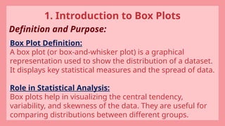 1. Introduction to Box Plots
Definition and Purpose:
Box Plot Definition:
A box plot (or box-and-whisker plot) is a graphical
representation used to show the distribution of a dataset.
It displays key statistical measures and the spread of data.
Role in Statistical Analysis:
Box plots help in visualizing the central tendency,
variability, and skewness of the data. They are useful for
comparing distributions between different groups.
 