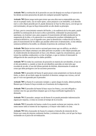 Artículo 784 La restitución de la posesión en caso de despojo no excluye el ejercicio de
las demás acciones posesorias de parte de cualquier poseedor legítimo.
Artículo 785 Quien tenga razón para temer que una obra nueva emprendida por otro,
sea en su propio suelo, sea en suelo ajeno, cause perjuicio a un inmueble, a un derecho
real o a otro objeto poseído por él, puede denunciar al Juez la obra nueva, con tal que no
esté terminada y de que no haya transcurrido un año desde su principio.
El Juez, previo conocimiento sumario del hecho, y sin audiencia de la otra parte, puede
prohibir la continuación de la nueva obra o permitirla, ordenando las precauciones
oportunas; en el primer caso, para asegurar el resarcimiento del daño producido por la
suspensión de la obra, si la oposición a su continuación resultare infundada por la
sentencia definitiva; y en el segundo caso, para la demolición o reducción de la obra y
para el resarcimiento de los daños que puedan sobrevenir al denunciante, si éste obtiene
sentencia definitiva favorable, no obstante el permiso de continuar la obra.
Artículo 786 Quien tuviere motivo racional para temer que un edificio, un árbol o
cualquiera otro objeto amenace con daño próximo un predio u otro objeto poseído por
él, tendrá derecho de denunciarlo al Juez y de obtener, según las circunstancias, que se
tomen las medidas conducentes a evitar el peligro, o que se intime al interesado la
obligación de dar caución por los daños posibles.
Artículo 787 En todas las cuestiones de posesión en materia de servidumbre, el uso en
el año precedente y, cuando se trate de servidumbres ejercidas en intervalos que
excedan de un año, el uso del último período de disfrute, determinarán el estado de
cosas que deba protegerse con las acciones posesorias.
Artículo 788 Es poseedor de buena fe quien posee como propietario en fuerza de justo
título, es decir, de un título capaz de transferir el dominio, aunque sea vicioso, con tal
que el vicio sea ignorado por el poseedor.
Artículo 789 La buena fe se presume siempre; y quien alegue la mala, deberá probarla.
Bastará que la buena fe haya existido en el momento de la adquisición.
Artículo 790 El poseedor de buena fe hace suyos los frutos, y no está obligado a
restituir sino los que percibiere después que se le haya notificado legalmente la
demanda.
Artículo 791 El poseedor, aunque sea de buena fe no puede pretender indemnización
alguna por mejoras, si éstas no existen al tiempo de la evicción.
Artículo 792 El poseedor de buena o mala fe no puede reclamar por mejoras, sino la
suma menor entre el monto de las impensas y el mayor valor dado a la cosa.
Artículo 793 Sólo al poseedor de buena fe compete el derecho de retención de los
bienes por causa de mejoras realmente hechas y existentes en ellos, con tal que las haya
reclamado en el juicio de reivindicación.
 