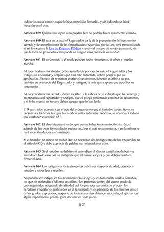 indicar la causa o motivo que le haya impedido firmarlas, y de todo esto se hará
mención en el acta.
Artículo 859 Quienes no sepan o no puedan leer no podrán hacer testamento cerrado.
Artículo 860 El acta en la cual el Registrador da fe de la presentación del testamento
cerrado y de cumplimiento de las formalidades requeridas por la Ley, será protocolizada
si así lo exigiere la Ley de Registro Público vigente al tiempo de su otorgamiento, sin
que la falta de protocolización pueda en ningún caso producir su nulidad.
Artículo 861 El sordomudo y el mudo pueden hacer testamento, si saben y pueden
escribir.
Al hacer testamento abierto, deben manifestar por escrito ante el Registrador y los
testigos su voluntad; y después que esta esté redactada, deben poner al pie su
aprobación. En caso de presentar escrito el testamento, deberán escribir a su pie,
también en presencia del Registrador y testigos, la nota que exprese que aquél es su
testamento.
Al hacer testamento cerrado, deben escribir, a la cabeza de la cubierta que lo contenga y
en presencia del registrador y testigos, que el pliego presentado contiene su testamento,
y si lo ha escrito un tercero deben agregar que lo han leído.
El Registrador expresará en el acta del otorgamiento que el testador ha escrito en su
presencia y la de los testigos las palabras antes indicadas. Además, se observará todo lo
que establece el artículo 857.
Artículo 862 El absolutamente sordo, que quiera haber testamento abierto, debe,
además de las otras formalidades necesarias, leer el acta testamentaria, y en la misma se
hará mención de esta circunstancia.
Si el testador no sabe o no puede leer, se necesitan dos testigos mas de los requeridos en
el artículo 853 y debe expresar de palabra su voluntad ante ellos.
Artículo 863 Si el testador no hablare ni entendiere el idioma castellano, deberá ser
asistido en todo caso por un intérprete que él mismo elegirá y que deberá también.
firmar el acta.
Artículo 864 Los testigos en los testamentos deben ser mayores de edad, conocer al
testador y saber leer y escribir.
No pueden ser testigos en los testamentos los ciegos y los totalmente sordos o mudos,
los que no entienden e' idioma castellano, los parientes dentro del cuarto grado da
consanguinidad o segundo de afinidad del Registrador que autoriza el acto: los
herederos y legatarios instituidos en el testamento y los parientes de los mismos dentro
de los grados expresados, respecto de los testamentos abiertos; ni, en fin, el que tuviere
algún impedimento general para declarar en todo juicio.
§ 2º
 