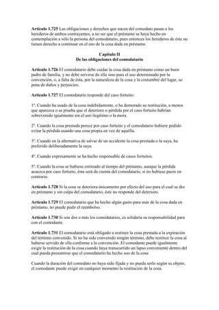 Artículo 1.725 Las obligaciones y derechos que nacen del comodato pasan a los
herederos de ambos contrayentes, a no ser que el préstamo se haya hecho en
contemplación a sólo la persona del comodatario, pues entonces los herederos de éste no
tienen derecho a continuar en el uso de la cosa dada en préstamo.
Capítulo II
De las obligaciones del comodatario
Artículo 1.726 El comodatario debe cuidar la cosa dada en préstamo como un buen
padre de familia, y no debe servirse de ella sino para el uso determinado por la
convención, o, a falta de ésta, por la naturaleza de la cosa y la costumbre del lugar, so
pena de daños y perjuicios.
Artículo 1.727 El comodatario responde del caso fortuito:
1º. Cuando ha usado de la cosa indebidamente, o ha demorado su restitución, a menos
que aparezca o se pruebe que el deterioro o pérdida por el caso fortuito habrían
sobrevenido igualmente sin el uso ilegítimo o la mora.
2º. Cuando la cosa prestada perece por caso fortuito y el comodatario hubiere podido
evitar la pérdida usando una cosa propia en vez de aquélla.
3º. Cuando en la alternativa de salvar de un accidente la cosa prestada o la suya, ha
preferido deliberadamente la suya.
4º. Cuando expresamente se ha hecho responsable de casos fortuitos.
5º. Cuando la cosa se hubiese estimado al tiempo del préstamo, aunque la pérdida
acaezca por caso fortuito, ésta será de cuenta del comodatario, si no hubiese pacto en
contrario.
Artículo 1.728 Si la cosa se deteriora únicamente por efecto del uso para el cual se dio
en préstamo y sin culpa del comodatario, éste no responde del deterioro.
Artículo 1.729 El comodatario que ha hecho algún gasto para usar de la cosa dada en
préstamo, no puede pedir el reembolso.
Artículo 1.730 Si son dos o más los comodatarios, es solidaria su responsabilidad para
con el comodante.
Artículo 1.731 El comodatario está obligado a restituir la cosa prestada a la expiración
del término convenido. Si no ha sido convenido ningún término, debe restituir la cosa al
haberse servido de ella conforme a la convención. El comodante puede igualmente
exigir la restitución de la cosa cuando haya transcurrido un lapso conveniente dentro del
cual pueda presumirse que el comodatario ha hecho uso de la cosa
Cuando la duración del comodato no haya sido fijada y no pueda serlo según su objeto,
el comodante puede exigir en cualquier momento la restitución de la cosa.
 