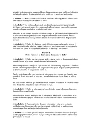 acreedor será responsable para con el fiador hasta concurrencia de los bienes Indicados,
de la insolvencia del deudor principal sobrevenida por el retardo en la ejecución
Artículo 1.818 Siendo varios los fiadores de un mismo deudor y por una misma deuda
cada uno de ellos responderá de toda la deuda
Artículo 1.819 Sin embargo, Podrá cada una de dichas partes exigir que el acreedor
divida preventivamente su acción, reduciéndola a la parte que a cada cual corresponda
cuando no haya renunciado al beneficio de división.
Si alguno de los fiadores no fuere solvente al tiempo en que uno de ellos haya obtenido
la división estará obligado este último proporcionalmente a la insolvencia; pero no
Podrá demandarse de nuevo por razón de otra insolvencia sobrevenida después de la
división
Artículo 1.820 El fiador del fiador no estará obligado para con el acreedor sino en el
caso en que el deudor principal y todos los fiadores sean insolventes o hayan quedado
libertados por virtud de excepciones personales al deudor y a los fiadores.
Sección II
De los efectos de la fianza entre el deudor y el fiador
Artículo 1.821 El fiador que haya pagado tendrá recurso contra el deudor principal aun
cuando éste no haya tenido conocimiento de la fianza dada.
El recurso procederá tanto por el capital como por los intereses y los gastos El fiador no
tendrá, sin embargo recurso sino por los gastos hechos por el después que haya instruido
al deudor principal de las gestiones contra él.
Tendrá también derecho a los intereses de todo cuanto haya pagado por el deudor aun
cuando la deuda no produjera intereses y aun a la indemnización de daños, si hubiere
lugar.
En todo caso los intereses que no se debieran al acreedor no correrán en favor del fiador
sino desde el día en que éste haya notificado su pago.
Artículo 1.822 El fiador se subroga por el pago de todos los derechos que el acreedor
haya tenido contra el deudor
Sin embargo si hubiere transigido con el acreedor no podrá Pedir al deudor más de lo
que realmente haya pagado a menos que el acreedor le haya hecho cesión expresa del
resto.
Artículo 1.823 Si fueren varios los deudores principales y estuvieren obligados
solidariamente el fiador de todos que haya pagado podrá dirigir su acción contra
cualquiera de ellos por la totalidad de la deuda.
Artículo 1.824 El fiador que haya pagado no tendrá acción contra el deudor principal
que haya pagado también, cuando el pago hecho por el fiador no hubiese sido avisado
previamente al deudor
 