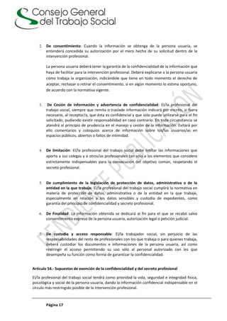 Página 17
2. De consentimiento: Cuando la información se obtenga de la persona usuaria, se
entenderá concedida su autorización por el mero hecho de su solicitud dentro de la
intervención profesional.
La persona usuaria deberá tener la garantía de la confidencialidad de la información que
haya de facilitar para la intervención profesional. Deberá explicarse a la persona usuaria
cómo trabaja la organización, indicándole que tiene en todo momento el derecho de
aceptar, rechazar o retirar el consentimiento, si en algún momento lo estima oportuno,
de acuerdo con la normativa vigente.
3. De Cesión de información y advertencia de confidencialidad: El/la profesional del
trabajo social, siempre que remita o traslade información indicará por escrito, si fuera
necesario, al receptor/a, que ésta es confidencial y que solo puede utilizarse para el fin
solicitado, pudiendo existir responsabilidad en caso contrario. En toda circunstancia se
atendrá al principio de prudencia en el manejo y cesión de la información. Evitará por
ello comentarios y coloquios acerca de información sobre los/las usuarios/as en
espacios públicos, abiertos o faltos de intimidad.
4. De limitación: El/la profesional del trabajo social debe limitar las informaciones que
aporta a sus colegas y a otros/as profesionales tan sólo a los elementos que considere
estrictamente indispensables para la consecución del objetivo común, respetando el
secreto profesional.
5. De cumplimiento de la legislación de protección de datos, administrativa o de la
entidad en la que trabaje: El/la profesional del trabajo social cumplirá la normativa en
materia de protección de datos, administrativa o de la entidad en la que trabaje,
especialmente en relación a los datos sensibles y custodia de expedientes, como
garantía del principio de confidencialidad y secreto profesional.
6. De Finalidad: La información obtenida se dedicará al fin para el que se recabó salvo
consentimiento expreso de la persona usuaria, autorización legal o petición judicial.
7. De custodia y acceso responsable: El/la trabajador social, sin perjuicio de las
responsabilidades del resto de profesionales con los que trabaja o para quienes trabaja,
deberá custodiar los documentos e informaciones de la persona usuaria, así como
restringir el acceso permitiendo su uso sólo al personal autorizado con los que
desempeña su función como forma de garantizar la confidencialidad.
Artículo 54.- Supuestos de exención de la confidencialidad y del secreto profesional
El/la profesional del trabajo social tendrá como prioridad la vida, seguridad e integridad física,
psicológica y social de la persona usuaria, dando la información confidencial indispensable en el
círculo más restringido posible de la intervención profesional.
 