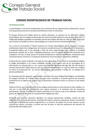 Página 2
CODIGO DEONTOLOGICO DE TRABAJO SOCIAL
INTRODUCCIÓN
La deontología es uno de los fundamentos de la existencia de las organizaciones profesionales, ya que
sirve de guía para procurar la excelencia profesional y evitar la mala praxis.
El Consejo General del Trabajo Social ha venido utilizando, sin perjuicio de los diferentes códigos
deontológicos que los colegios profesionales de cada Comunidad Autónoma haya podido desarrollar, el
código deontológico aprobado en Asamblea General de Colegios Oficiales de mayo de 1999, como guía
para resolver los problemas éticos y deontológicos en el ejercicio de la actividad profesional.
Tal y como ha reconocido el Tribunal Supremo las normas deontológicas de los colegios o consejos
profesionales determinan obligaciones de necesario cumplimiento por los colegiados/as y responden a
la potestad publica que la Ley devenga a favor de estas organizaciones para ordenar la actividad
profesional, velando por la ética y dignidad profesional y por el respeto debido a los derechos de la
ciudadanía. Por ello, se debe ejercer la facultad disciplinaria en el orden profesional, intentando evitar
comportamientos contrarios a la excelencia profesional, de ahí su función preventiva y didáctica.
El desarrollo de nuestra profesión a lo largo de estos años, puso de manifiesto la necesidad de adaptar
el código deontológico a las nuevas realidades sociales, a los nuevos usos de las tecnologías de la
información y la comunicación y a las nuevas circunstancias legislativas del siglo XXI. Por ello, desde el
Consejo General del Trabajo Social se creó una Comisión Deontológica en mayo de 2010 con el objeto
de iniciar la actualización de las normas deontológicas adecuándolas al reflejo de la realidad de la
práctica profesional.
En noviembre del año siguiente, se presentó un borrador del nuevo Código Deontológico a la Asamblea
de Colegios Oficiales de Trabajo Social para que fuera sometido a la opinión general del colectivo
profesional con el objetivo de asegurar que el documento resultante tuviera un alcance lo más amplio
posible.
Podemos afirmar que la participación de los colegios profesionales en este proceso ha sido modélica, no
sólo por el alto nivel de participación que supuso presentar a la Comisión más de trescientas
aportaciones, sino por la calidad del análisis contenido en las mismas, que se ha realizado a través de
grupos de trabajo de ética o de los representantes elegidos por ellos.
Finalizado este proceso, queremos agradecer las valiosas aportaciones recibidas, muchas de ellas
reflejadas en el presente documento, resultado del máximo consenso, después de realizar un profundo
análisis de la realidad del nuestra organización y su entorno. No podría ser de otra manera, ya que
contiene los valores, principios y normas que han de guiar el ejercicio profesional del conjunto de
profesionales del trabajo social.
 