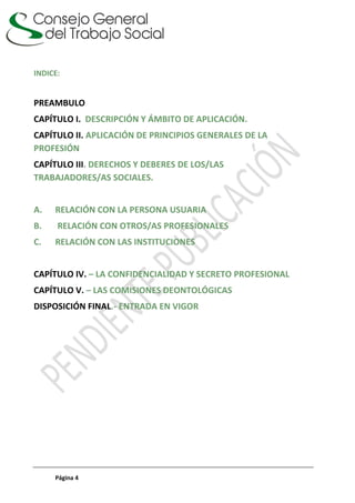 Página 4
INDICE:
PREAMBULO
CAPÍTULO I. DESCRIPCIÓN Y ÁMBITO DE APLICACIÓN.
CAPÍTULO II. APLICACIÓN DE PRINCIPIOS GENERALES DE LA
PROFESIÓN
CAPÍTULO III. DERECHOS Y DEBERES DE LOS/LAS
TRABAJADORES/AS SOCIALES.
A. RELACIÓN CON LA PERSONA USUARIA
B. RELACIÓN CON OTROS/AS PROFESIONALES
C. RELACIÓN CON LAS INSTITUCIONES
CAPÍTULO IV. – LA CONFIDENCIALIDAD Y SECRETO PROFESIONAL
CAPÍTULO V. – LAS COMISIONES DEONTOLÓGICAS
DISPOSICIÓN FINAL.- ENTRADA EN VIGOR
 