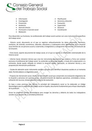 Página 6
 Información
 Investigación
 Prevención
 Asistencia
 Atención directa
 Promoción e inserción social
 Mediación
 Planificación
 Gerencia y dirección
 Evaluación
 Supervisión
 Docencia
 Coordinación
Para desarrollar sus funciones, los profesionales del trabajo social cuentan con unos instrumentos específicos
del trabajo social:
- Historia social, documento en el que se registran exhaustivamente los datos personales, familiares,
sanitarios, de vivienda, económicos, laborales, educativos y cualesquiera otros significativos de la situación
socio-familiar de una persona usuaria, la demanda, el diagnóstico y subsiguiente intervención y la evolución de
tal situación.
- Ficha Social, soporte documental de trabajo social, en el que se registra la información sistematizable de la
historia social.
- Informe Social, dictamen técnico que sirve de instrumento documental que elabora y firma con carácter
exclusivo el profesional del trabajo social. Su contenido se deriva del estudio, a través de la observación y la
entrevista, donde queda reflejada en síntesis la situación objeto, valoración, un dictamen técnico y una
propuesta de intervención profesional.
- Escalas de valoración social. Instrumento científico que sirve para identificar situaciones sociales en un momento
dado. Permite elaborar un diagnóstico social
- Proyecto de intervención social, diseño de intervención social que comprende una evaluación-diagnóstico de
la situación y personas con quienes actuar, una determinación de objetivos operativos, actividades y tareas,
utilización de recursos, temporalización y criterios de evaluación.
En base a estas premisas que definen la actividad del trabajador/a social se ha elaborado un Código
Deontológico para la profesión del trabajo social en España, documento fundamental para el buen desempeño
de la profesión.
Sirvan las presentes normas deontológicas para recoger los derechos y deberes de todos los trabajadores
sociales en el ejercicio de su actividad profesional.
 