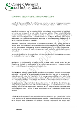 Página 7
CAPÍTULO I. DESCRIPCIÓN Y ÁMBITO DE APLICACIÓN.
Artículo 1.- El presente Código Deontológico es el conjunto de valores, principios y normas que
han de guiar el ejercicio profesional de los/las trabajadores/as sociales en el Estado español.
Artículo 2.- Los deberes que formula este Código Deontológico, como resultado de la voluntad
normativa que corresponde a una entidad de derecho público, obligan a todos/as los/las
profesionales del Trabajo Social en el Estado español en el ejercicio de su profesión, cualquiera
que sea la modalidad profesional o contractual en que la practiquen. Asimismo, estos deberes
se extienden a las sociedades profesionales registradas en el correspondiente colegio oficial, sin
perjuicio de otras regulaciones colegiales.
El Consejo General del Trabajo Social, los Consejos Autonómicos, los Colegios Oficiales del
Trabajo Social (en adelante las organizaciones colegiales) podrán estipular y aprobar cuantas
normas deontológicas adicionales al presente Código consideren, en el marco competencial y
territorial que les corresponda legalmente y siempre que la legislación autonómica les confiera
tal facultad.
Las normas dictadas en el ejercicio de dicha potestad serán complementarias y congruentes con
las establecidas en el presente Código.
Artículo 3.- El incumplimiento de alguna norma de este Código supone incurrir en falta
disciplinaria tipificada en los Estatutos de las respectivas organizaciones y cuya corrección se
hará a través del procedimiento sancionador establecido.
Artículo 4.- Las organizaciones colegiales asumen como uno de sus objetivos primordiales la
promoción y desarrollo de la deontología profesional, así como velar por su cumplimiento y
dedicarán atención preferente a la difusión de los preceptos de este Código entre todos los/las
profesionales y el conjunto de instituciones sociales. Propondrán asimismo que los principios
aquí expuestos sean objeto de estudio por el alumnado de Trabajo Social en las universidades.
Las organizaciones colegiales tratarán de que las normas de este Código Deontológico, que
representan un compromiso formal de la Institución Colegial y de la profesión ante la sociedad
española, por su carácter esencial para el ejercicio de una profesión de alto significado ético,
humano y social, pasen a formar parte del ordenamiento jurídico garantizado por los poderes
públicos.
Artículo 5.- El Trabajo Social es la disciplina científico-profesional que “promueve el cambio
social, la resolución de problemas en las relaciones humanas y el fortalecimiento y la liberación
de las personas para incrementar el bienestar. Mediante la utilización de teorías sobre
 