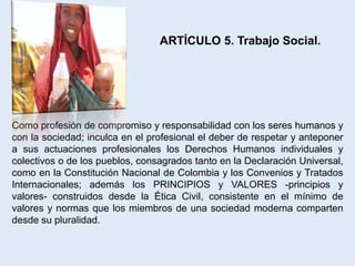 ARTÍCULO 5. Trabajo Social.




Como profesión de compromiso y responsabilidad con los seres humanos y
con la sociedad; inculca en el profesional el deber de respetar y anteponer
a sus actuaciones profesionales los Derechos Humanos individuales y
colectivos o de los pueblos, consagrados tanto en la Declaración Universal,
como en la Constitución Nacional de Colombia y los Convenios y Tratados
Internacionales; además los PRINCIPIOS y VALORES -principios y
valores- construidos desde la Ética Civil, consistente en el mínimo de
valores y normas que los miembros de una sociedad moderna comparten
desde su pluralidad.
 