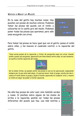 Programando con el gatito – Guía de Trabajo




Vamos a Hacer un Puzzle

En la casa del gatito hay muchas cosas. Hay
puzzles con piezas de muchos colores. Podemos
tomar las piezas del puzzle con el ratón, y
colocarlas en la casilla gris del medio. Podemos
poner todas las piezas que queramos, pero sólo
unas encajarán con otras.



Para tomar las piezas se hace igual que con el gatito: pones el ratón
sobre ellas, y las mueves al cuadrado central, a la izquierda del
gatito.

 Toma varias piezas de la izquierda, y tratar de encajarlas unas con otras. Cuando
 estén a punto de encajarse, aparecerá una línea blanca entre ellas; en ese momento,
 se suelta el botón izquierdo del ratón.




 De la misma forma, se pueden soltar las piezas si uno se ha equivocado, empezando
 siempre por la que este más abajo. Si quieres mover todo el grupo, pincha (es decir,
 coloca el ratón sobre el grupo y pulsa el botón izquierdo) en cualquier sitio, y mueve
 el ratón sin dejar de pulsar el botón izquierdo.




No sólo hay piezas de color azul, sino también verdes
y rosas. Si pinchas sobre alguno de los óvalos de
arriba a la izquierda, podrás ver todas las piezas
diferentes del puzzle que hay. Las más bonitas y



                                                                                      2
 