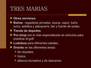 TRES MARIAS Otros servicios:  Baños  : regaderas privadas, sauna, vapor, baño turco, estética y peluquería, bar y fuente de sodas.  Tienda de deportes .  Pro shop  con lo más especializado en artículos para practicar el golf.  Ludoteca  para diferentes edades.  Snacks  en las diferentes áreas:  de raquetas.  hípico.  alberca recreativa y de descanso.  