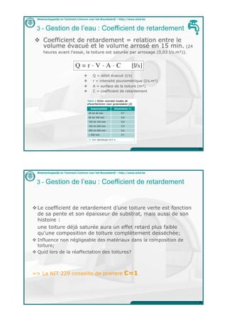 Wetenschappelijk en Technisch Centrum voor het Bouwbedrijf – http://www.wtcb.be



 3 - Gestion de l’eau : Coefficient de retardement
"  Coefficient de retardement = relation entre le
   volume évacué et le volume arrosé en 15 min. (24
      heures avant l’essai, la toiture est saturée par arrosage (0,03 l/s.m!)).




                                    "     Q = débit évacué (l/s)
                                    "     r = intensité pluviométrique (l/s.m!)
                                    "     A = surface de la toiture (m!)
                                    "     C = coefficient de retardement




                                                                                    35




  Wetenschappelijk en Technisch Centrum voor het Bouwbedrijf – http://www.wtcb.be



 3 - Gestion de l’eau : Coefficient de retardement



" Le coefficient de retardement d’une toiture verte est fonction
  de sa pente et son épaisseur de substrat, mais aussi de son
  histoire :
  une toiture déjà saturée aura un effet retard plus faible
  qu’une composition de toiture complètement desséchée;
" Influence non négligeable des matériaux dans la composition de
  toiture;
" Quid lors de la réaffectation des toitures?



=> La NIT 229 conseille de prendre                               C=1



                                                                                    36
 