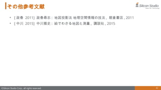 81
©Silicon Studio Corp., all rights reserved.
その他参考文献
• [ 政春 2011] 政春尋志 : 地図投影法 地理空間情報の技法 , 朝倉書店 , 2011
• [ 中川 2015] 中川雅史 : 絵でわかる地図と測量 , 講談社 , 2015
 