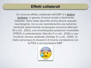 Effetti collaterali
Un comune effetto collaterale dell’EBP è il dolore
lombare, in genere di breve durata e facilmente
trattabile. Sono state descritte anche alcune sequele
neurologiche, tra cui più recentemente una ischemia
cerebrale determinante emianopsia omonima (Mercieri
M e coll., 2003), una encefalopatia posteriore reversibile
(PRES) in preeclampsia (Servillo G e coll., 2008) e una
trombosi venosa cerebrale (Ghatge S e coll., 2008). Si
tratta comunque di situazioni di incerta correlazione con
la PDA e col successivo EBP.
 