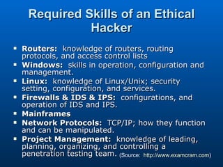 Required Skills of an Ethical Hacker Routers:   knowledge of routers, routing protocols, and access control lists Windows:   skills in operation, configuration and management. Linux:   knowledge of Linux/Unix; security setting, configuration, and services. Firewalls & IDS & IPS:   configurations, and operation of IDS and IPS. Mainframes Network Protocols:   TCP/IP; how they function and can be manipulated. Project Management:   knowledge of leading, planning, organizing, and controlling a penetration testing team. (Source:  http://www.examcram.com ) 