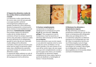 2) Separar los alimentos crudos de
los cocidos. Evite la contaminación
cruzada
Los alimentos crudos, especialmente
las carnes rojas, carne de ave, pescado
y sus jugos pueden contener
microorganismos peligrosos que
pueden transferirse a otros alimentos
durante la preparación y conservación       3) Cocinar completamente.                   4) Mantener los alimentos a
de los mismos. A esta transferencia se le   Las bacterias se multiplican                temperaturas seguras
denomina “contaminación cruzada”.           rápidamente en temperaturas entre           No deje alimentos cocinados a
Para evitarla, separar los alimentos        6 y 65 ºC, área llamada “zona de            temperatura ambiente por más de dos
crudos de los cocidos desde el              peligro”. Para asegurarnos que la           horas. La temperatura del refrigerador
comienzo: al hacer la compra, separe las    temperatura mate las bacterias, el          debe estar por debajo de los 5 ºC.
carnes, aves, pescados y mariscos crudos    alimento debe alcanzar al menos 70 °C       Los alimentos sobrantes no deberían
de otros alimentos. En el refrigerador,     en su interior.                             guardarse en el refrigerador por más
guarde la carne roja, de ave o pescado      Existen alimentos cuya cocción requie-      de 3 días ni recalentarse más de una
crudos debajo de los alimentos              re una atención especial, como la carne     vez. Al descongelar, nunca lo haga
cocinados o listos para el consumo para     picada, las carnes arrolladas o en los      a temperatura ambiente, planiﬁque
evitar que los jugos se derramen sobre      trozos grandes, y las aves enteras. En el   con tiempo sus comidas y descongele
estos. Lave y desinfecte los utensilios     caso de las carnes rojas y de ave, asegú-   en el refrigerador. Los alimentos
que hayan estado en contacto con los        rese que esté completamente cocida, y       descongelados en el microondas deben
alimentos crudos.                           que los jugos sean claros y no rosados.     cocinarse inmediatamente.
La separación debe realizarse no solo al    Al recalentar los alimentos, hágalo
cocinar, sino también en todas las fases    completamente. Lleve sopas y guisos a
de la preparación de los alimentos.         punto de ebullición y manténgalos al
                                            menos 1 minuto hirviendo.

                                                                                                                           283
 