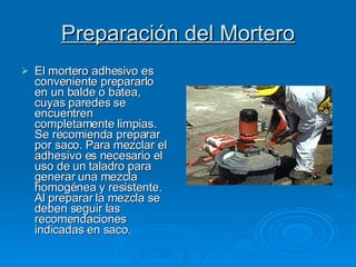 Preparación del Mortero El mortero adhesivo es conveniente prepararlo en un balde o batea, cuyas paredes se encuentren completamente limpias. Se recomienda preparar por saco. Para mezclar el adhesivo es necesario el uso de un taladro para generar una mezcla homogénea y resistente. Al preparar la mezcla se deben seguir las recomendaciones indicadas en saco. 
