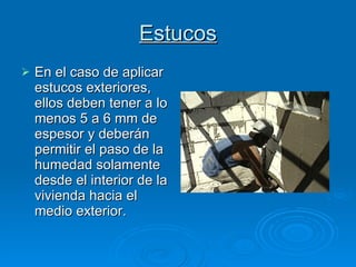 Estucos En el caso de aplicar estucos exteriores, ellos deben tener a lo menos 5 a 6 mm de espesor y deberán permitir el paso de la humedad solamente desde el interior de la vivienda hacia el medio exterior. 
