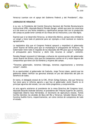 No.	0280	
	
Veracruz cuentan con el apoyo del Gobierno Federal y del Presidente”, dijo.
LIDERAZGO DE VERACRUZ
A su vez, la Presidenta del Comité Ejecutivo Nacional del Partido Revolucionario
Institucional (PRI), diputada Beatriz Paredes Rangel, señaló que para los cenecistas
el 6 de enero es una fecha simbólica y significativa porque sólo con la producción
del campo se puede tener comida en las mesas de los mexicanos y una vida digna.
Expresó que si se desarrolla Veracruz, se desarrolla México, porque esta entidad es
un vergel y tiene todo el potencial para ser ejemplo a nivel nacional en materia
agropecuaria.
La legisladora dijo que el Congreso Federal apoyará y respaldará al gobernador
Javier Duarte de Ochoa para que se multiplique el presupuesto de Veracruz. “El
Gobernador tiene todo el respaldo de los diputados del PRI para que se multiplique
el presupuesto para Veracruz y darle más recursos al campo”, comentó.
Paredes Rangel reconoció el liderazgo y esfuerzo de reconstrucción del gobernador
Javier Duarte de Ochoa y dijo que los campesinos confían en él y están seguros del
compromiso que tiene con los hombres y mujeres del campo.
“Tenemos gobernador, tenemos liderazgo, tenemos organizaciones y tenemos
campo”, resaltó.
En su oportunidad, el gobernador de Coahuila, Jorge Torres López, asentó que los
gobiernos deben ratificar las genuinas alianzas en pro del desarrollo del país en
beneficio de todos.
En tanto, el delegado estatal de la CNC, Efraín Zúñiga Galeana, dijo que Veracruz
fue clave para la reforma agraria y que hoy el gobernador Javier Duarte es el
principal agrarista del estado, con una visión progresista y comprometida.
Al acto agrario asistieron el presidente de la mesa Directiva del Congreso local,
diputado Eduardo Andrade Sánchez; el presidente del Tribunal Superior de Justicia,
magistrado Alberto Sosa Hernández; el Secretario de Agricultura estatal, Tomás
Carrillo Sánchez; los alcaldes de Boca del Río y Veracruz, Salvador Manzur Díaz y
Carolina Gudiño Corro, respectivamente, así como cientos de campesinos de todo
el estado.
 
