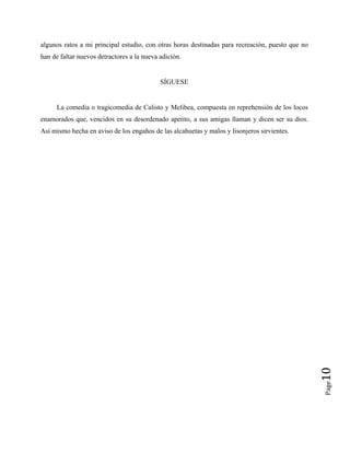 algunos ratos a mi principal estudio, con otras horas destinadas para recreación, puesto que no
han de faltar nuevos detractores a la nueva adición.
SÍGUESE
La comedia o tragicomedia de Calisto y Melibea, compuesta en reprehensión de los locos
enamorados que, vencidos en su desordenado apetito, a sus amigas llaman y dicen ser su dios.
Así mismo hecha en aviso de los engaños de las alcahuetas y malos y lisonjeros sirvientes.
Page
10
 