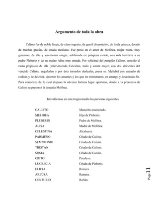 Argumento de toda la obra
Calisto fue de noble linaje, de claro ingenio, de gentil disposición, de linda crianza, dotado
de muchas gracias, de estado mediano. Fue preso en el amor de Melibea, mujer moza, muy
generosa, de alta y serenísima sangre, sublimada en próspero estado, una sola heredera a su
padre Pleberio y de su madre Alisa muy amada. Por solicitud del pungido Calisto, vencido el
casto propósito de ella (interviniendo Celestina, mala y astuta mujer, con dos sirvientes del
vencido Calisto, engañados y por ésta tornados desleales, presa su fidelidad con anzuelo de
codicia y de deleite), vinieron los amantes y los que les ministraron, en amargo y desastrado fin.
Para comienzo de lo cual dispuso la adversa fortuna lugar oportuno, donde a la presencia de
Calisto se presentó la deseada Melibea.
Introdúcense en esta tragicomedia las personas siguientes
CALISTO Mancebo enamorado.
MELIBEA Hija de Pleberio.
PLEBERIO Padre de Melibea.
ALISA Madre de Melibea.
CELESTINA Alcahueta.
PÁRMENO Criado de Calisto.
SEMPRONIO Criado de Calisto.
TRISTÁN Criado de Calisto.
SOSIA Criado de Calisto.
CRITO Putañero.
LUCRECIA Criada de Pleberio.
Page
11
ELICIA Ramera.
AREÚSA Ramera.
CENTURIO Rufián.
 