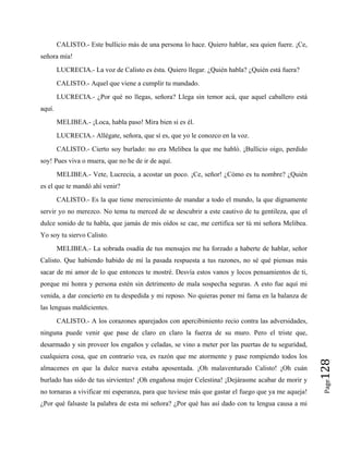 CALISTO.- Este bullicio más de una persona lo hace. Quiero hablar, sea quien fuere. ¡Ce,
señora mía!
LUCRECIA.- La voz de Calisto es ésta. Quiero llegar. ¿Quién habla? ¿Quién está fuera?
CALISTO.- Aquel que viene a cumplir tu mandado.
LUCRECIA.- ¿Por qué no llegas, señora? Llega sin temor acá, que aquel caballero está
aquí.
MELIBEA.- ¡Loca, habla paso! Mira bien si es él.
LUCRECIA.- Allégate, señora, que sí es, que yo le conozco en la voz.
CALISTO.- Cierto soy burlado: no era Melibea la que me habló. ¡Bullicio oigo, perdido
soy! Pues viva o muera, que no he de ir de aquí.
MELIBEA.- Vete, Lucrecia, a acostar un poco. ¡Ce, señor! ¿Cómo es tu nombre? ¿Quién
es el que te mandó ahí venir?
CALISTO.- Es la que tiene merecimiento de mandar a todo el mundo, la que dignamente
servir yo no merezco. No tema tu merced de se descubrir a este cautivo de tu gentileza, que el
dulce sonido de tu habla, que jamás de mis oídos se cae, me certifica ser tú mi señora Melibea.
Yo soy tu siervo Calisto.
MELIBEA.- La sobrada osadía de tus mensajes me ha forzado a haberte de hablar, señor
Calisto. Que habiendo habido de mí la pasada respuesta a tus razones, no sé qué piensas más
sacar de mi amor de lo que entonces te mostré. Desvía estos vanos y locos pensamientos de ti,
porque mi honra y persona estén sin detrimento de mala sospecha seguras. A esto fue aquí mi
venida, a dar concierto en tu despedida y mi reposo. No quieras poner mi fama en la balanza de
las lenguas maldicientes.
Page
128
CALISTO.- A los corazones aparejados con apercibimiento recio contra las adversidades,
ninguna puede venir que pase de claro en claro la fuerza de su muro. Pero el triste que,
desarmado y sin proveer los engaños y celadas, se vino a meter por las puertas de tu seguridad,
cualquiera cosa, que en contrario vea, es razón que me atormente y pase rompiendo todos los
almacenes en que la dulce nueva estaba aposentada. ¡Oh malaventurado Calisto! ¡Oh cuán
burlado has sido de tus sirvientes! ¡Oh engañosa mujer Celestina! ¡Dejárasme acabar de morir y
no tornaras a vivificar mi esperanza, para que tuviese más que gastar el fuego que ya me aqueja!
¿Por qué falsaste la palabra de esta mi señora? ¿Por qué has así dado con tu lengua causa a mi
 