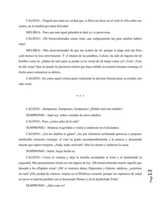 CALISTO.- Téngolo por tanto en verdad que, si Dios me diese en el cielo la silla sobre sus
santos, no lo tendría por tanta felicidad.
MELIBEA.- Pues aun más igual galardón te daré yo, si perseveras.
CALISTO.- ¡Oh bienaventuradas orejas mías, que indignamente tan gran palabra habéis
oído!
MELIBEA.- Mas desaventuradas de que me acabes de oír, porque la paga será tan fiera
cual merece tu loco atrevimiento. Y el intento de tus palabras, Calisto, ha sido de ingenio de tal
hombre como tú. ¿Haber de salir para se perder en la virtud de tal mujer como yo? ¡Vete! ¡Vete
de ahí, torpe! Que no puede mi paciencia tolerar que haya subido en corazón humano conmigo el
ilícito amor comunicar su deleite.
CALISTO.- Iré como aquel contra quien solamente la adversa fortuna pone su estudio con
odio cruel.
* * *
CALISTO.- ¡Sempronio, Sempronio, Sempronio! ¿Dónde está este maldito?
SEMPRONIO.- Aquí soy, señor, curando de estos caballos.
CALISTO.- Pues, ¿cómo sales de la sala?
SEMPRONIO.- Abatiose el gerifalte y vínele a enderezar en el alcándara.
CALISTO.- ¡Así los diablos te ganen! ¡Así por infortunio arrebatado perezcas o perpetuo
intolerable tormento consigas, el cual en grado incomparablemente a la penosa y desastrada
muerte que espero traspasa. ¡Anda, anda, malvado! Abre la cámara y endereza la cama.
SEMPRONIO.- Señor, luego hecho es. Page
13
CALISTO.- Cierra la ventana y deja la tiniebla acompañar al triste y al desdichado la
ceguedad. Mis pensamientos tristes no son dignos de luz. ¡Oh bienaventurada muerte aquella que
deseada a los afligidos viene! ¡Oh! si vinieseis ahora, Hipócrates y Galeno, médicos, ¿sentiríais
mi mal? ¡Oh, piedad de silencio, inspira en el Plebérico corazón, porque sin esperanza de salud
no envíe el espíritu perdido con el desastrado Píramo y de la desdichada Tisbe!
SEMPRONIO.- ¿Qué cosa es?
 